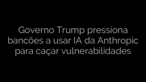 ​Governo Trump pressiona bancões a usar IA da Anthropic para caçar vulnerabilidades 